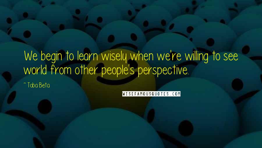 Toba Beta Quotes: We begin to learn wisely when we're willing to see world from other people's perspective.