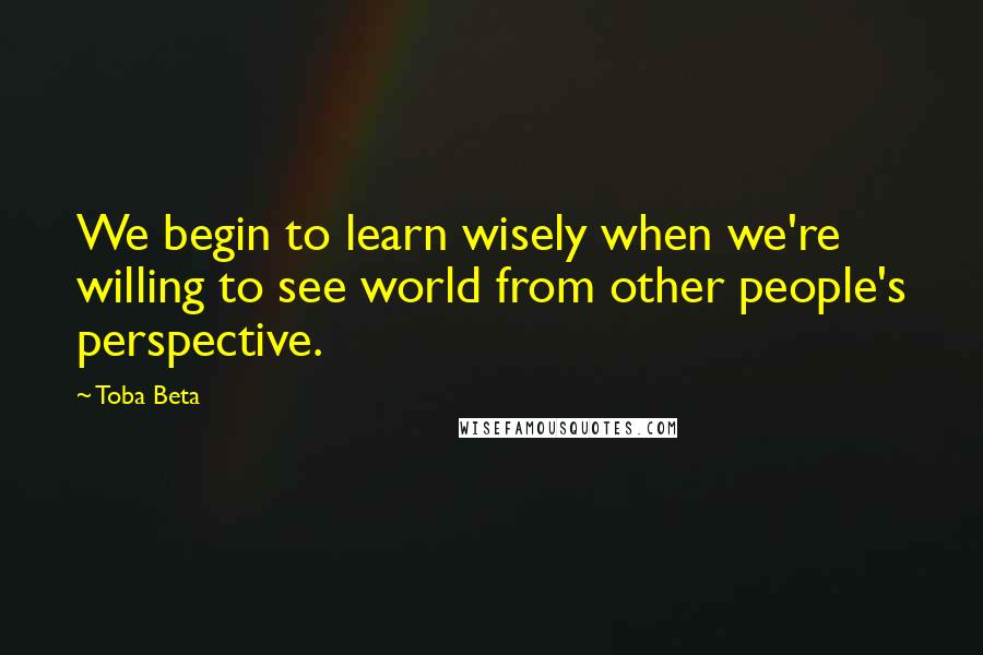 Toba Beta Quotes: We begin to learn wisely when we're willing to see world from other people's perspective.