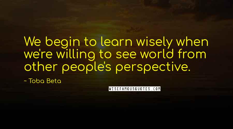 Toba Beta Quotes: We begin to learn wisely when we're willing to see world from other people's perspective.