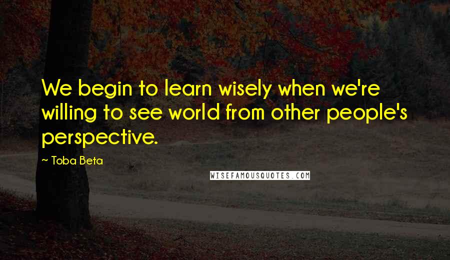 Toba Beta Quotes: We begin to learn wisely when we're willing to see world from other people's perspective.