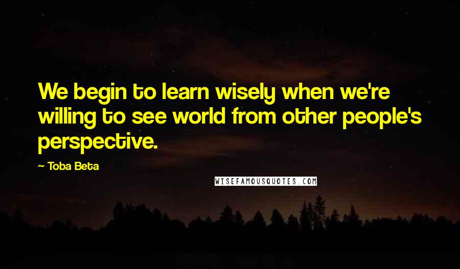 Toba Beta Quotes: We begin to learn wisely when we're willing to see world from other people's perspective.