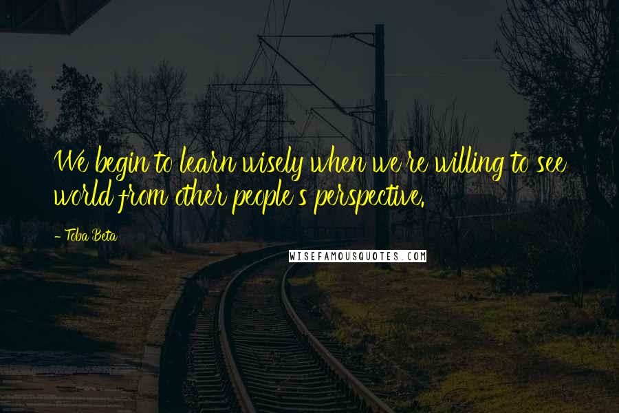 Toba Beta Quotes: We begin to learn wisely when we're willing to see world from other people's perspective.