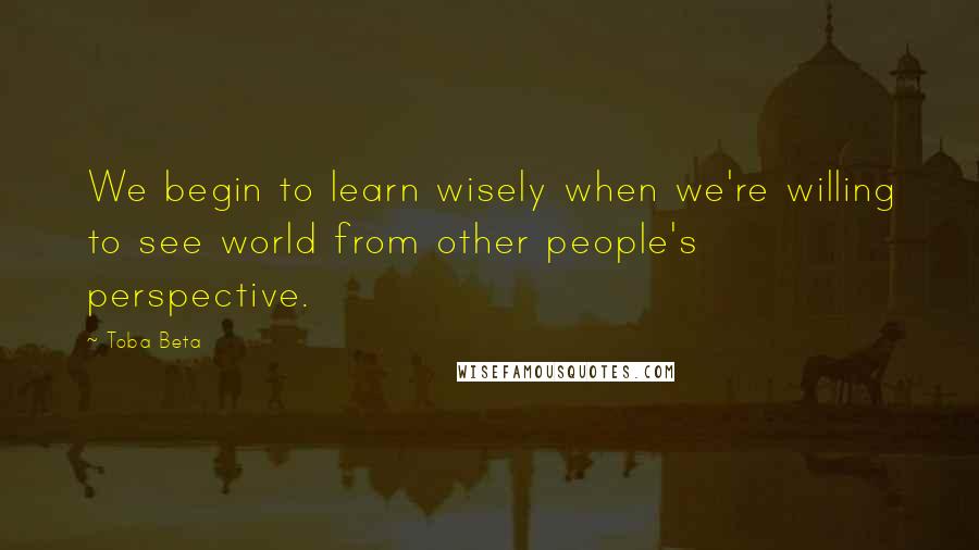 Toba Beta Quotes: We begin to learn wisely when we're willing to see world from other people's perspective.