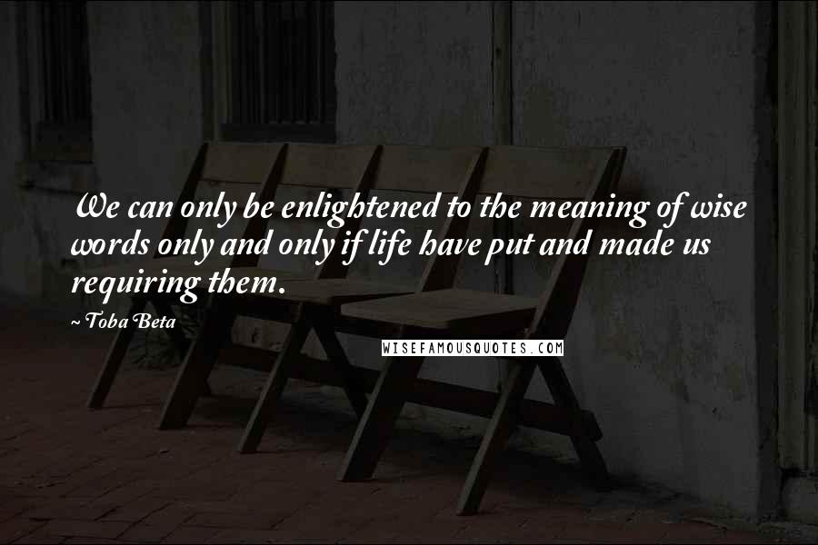 Toba Beta Quotes: We can only be enlightened to the meaning of wise words only and only if life have put and made us requiring them.