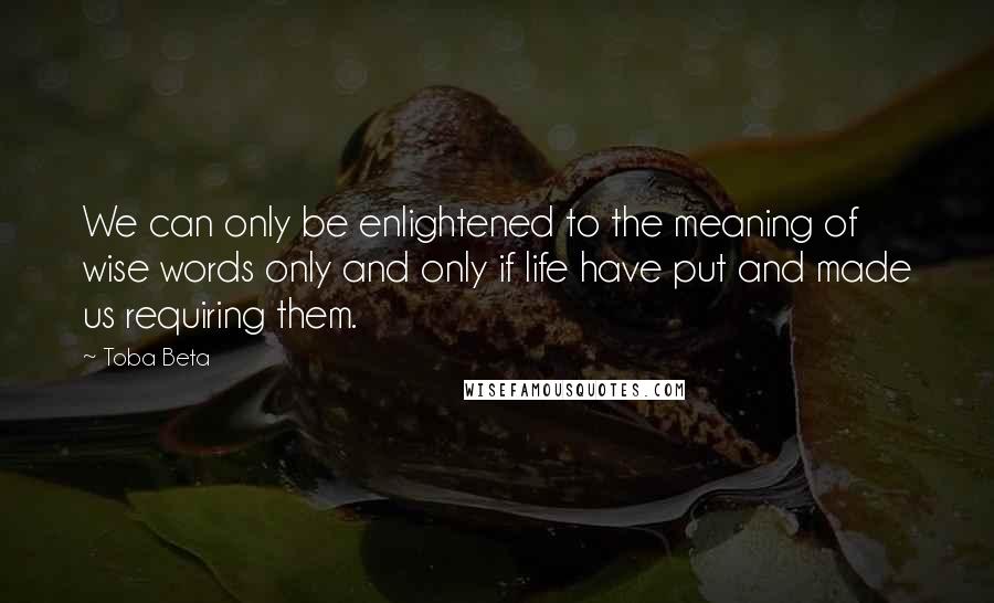 Toba Beta Quotes: We can only be enlightened to the meaning of wise words only and only if life have put and made us requiring them.