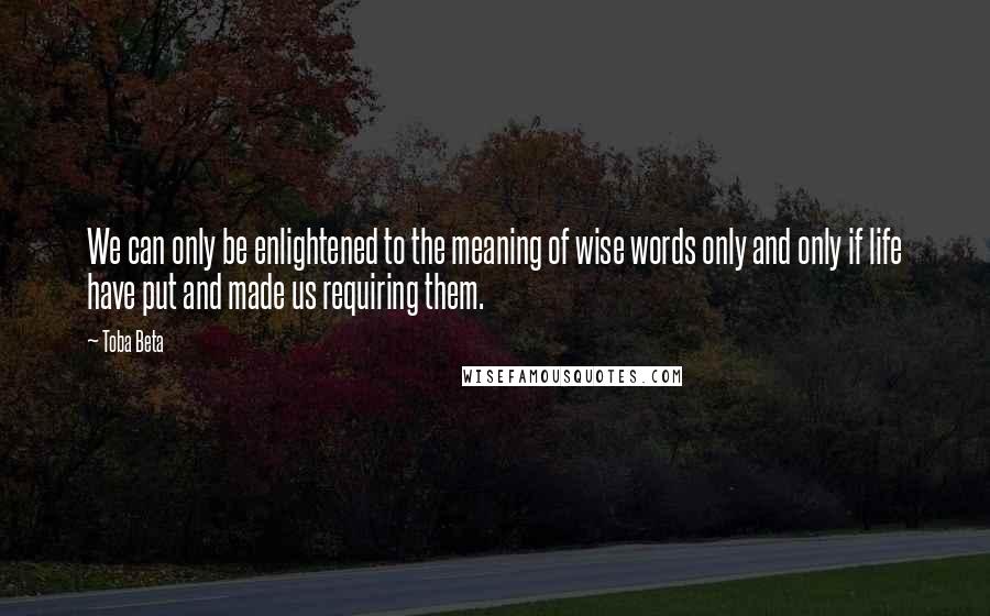 Toba Beta Quotes: We can only be enlightened to the meaning of wise words only and only if life have put and made us requiring them.