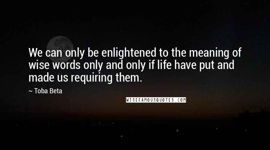 Toba Beta Quotes: We can only be enlightened to the meaning of wise words only and only if life have put and made us requiring them.