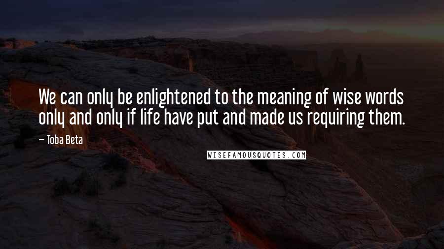 Toba Beta Quotes: We can only be enlightened to the meaning of wise words only and only if life have put and made us requiring them.