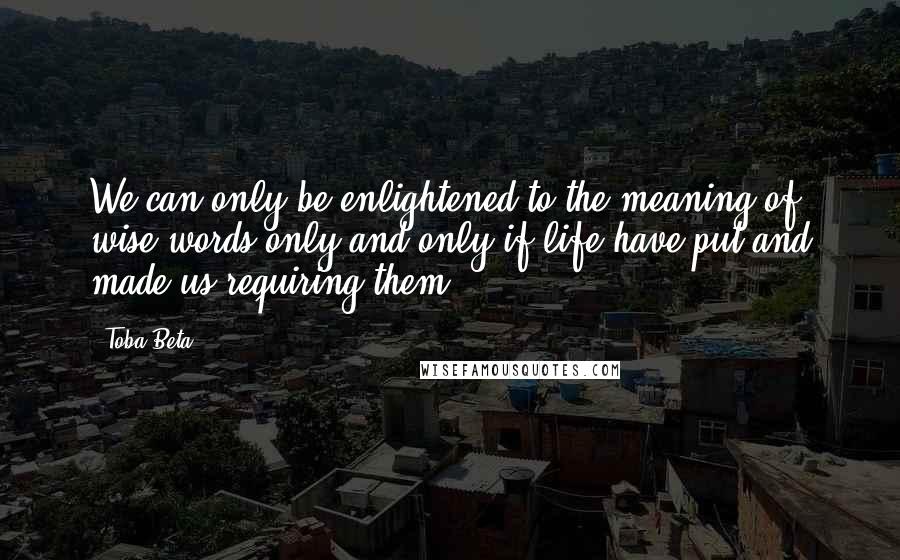 Toba Beta Quotes: We can only be enlightened to the meaning of wise words only and only if life have put and made us requiring them.