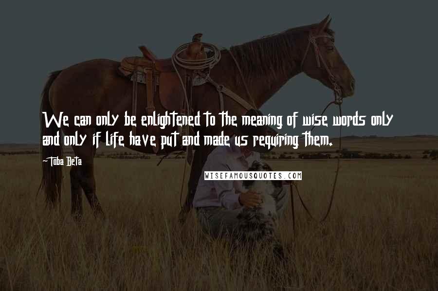 Toba Beta Quotes: We can only be enlightened to the meaning of wise words only and only if life have put and made us requiring them.