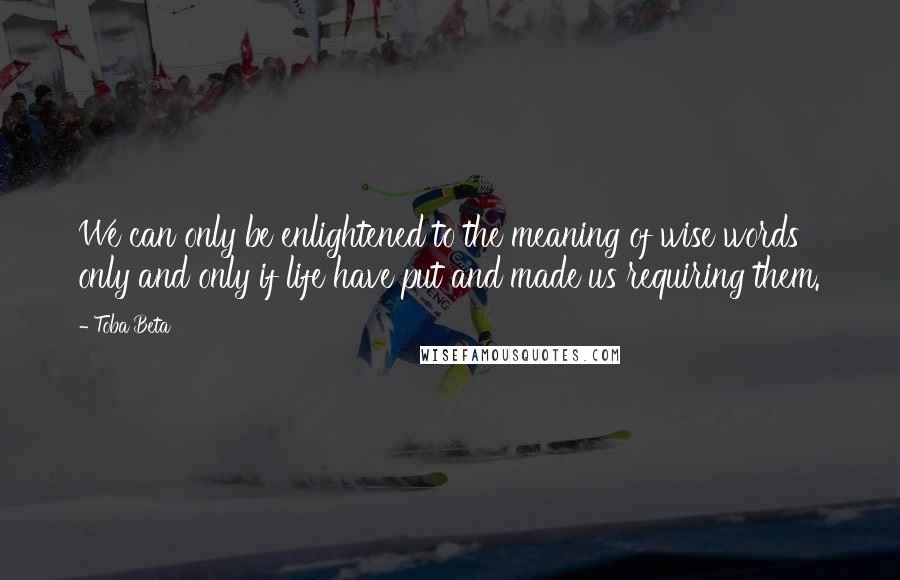 Toba Beta Quotes: We can only be enlightened to the meaning of wise words only and only if life have put and made us requiring them.