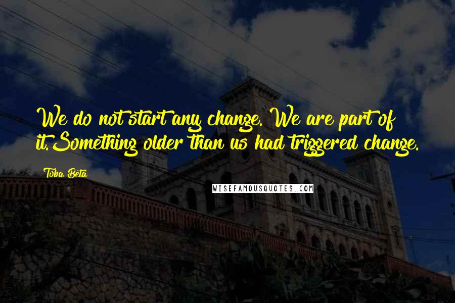 Toba Beta Quotes: We do not start any change. We are part of it.Something older than us had triggered change.