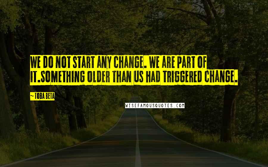 Toba Beta Quotes: We do not start any change. We are part of it.Something older than us had triggered change.