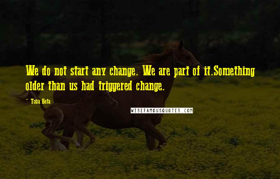 Toba Beta Quotes: We do not start any change. We are part of it.Something older than us had triggered change.