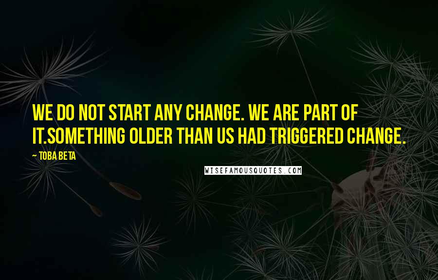 Toba Beta Quotes: We do not start any change. We are part of it.Something older than us had triggered change.