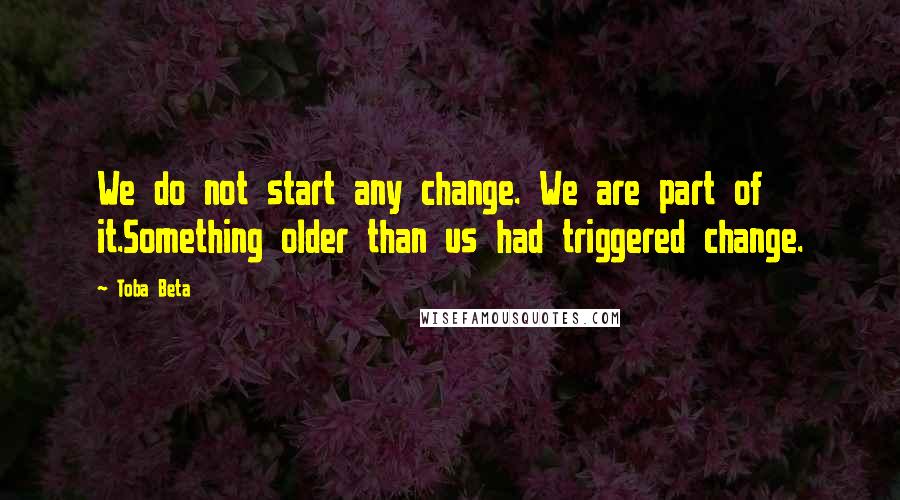 Toba Beta Quotes: We do not start any change. We are part of it.Something older than us had triggered change.