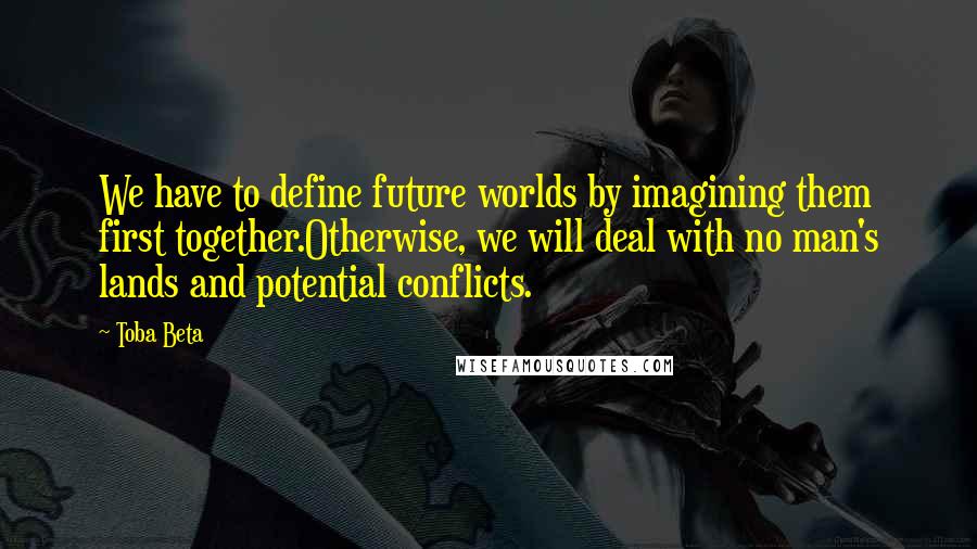 Toba Beta Quotes: We have to define future worlds by imagining them first together.Otherwise, we will deal with no man's lands and potential conflicts.