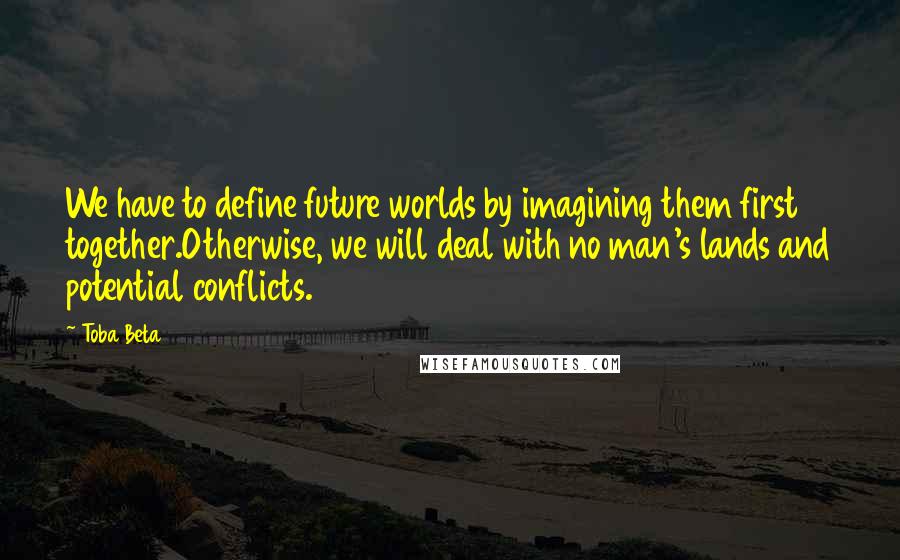 Toba Beta Quotes: We have to define future worlds by imagining them first together.Otherwise, we will deal with no man's lands and potential conflicts.