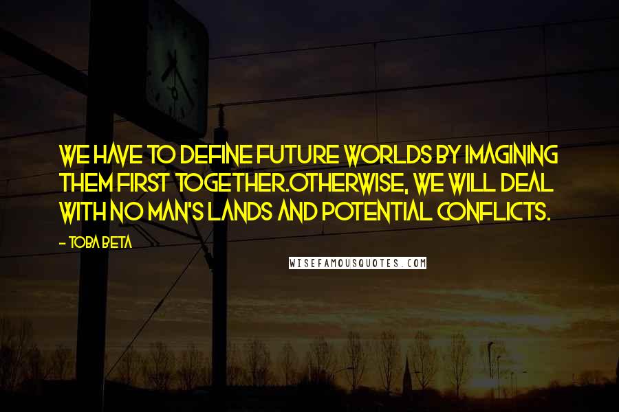 Toba Beta Quotes: We have to define future worlds by imagining them first together.Otherwise, we will deal with no man's lands and potential conflicts.