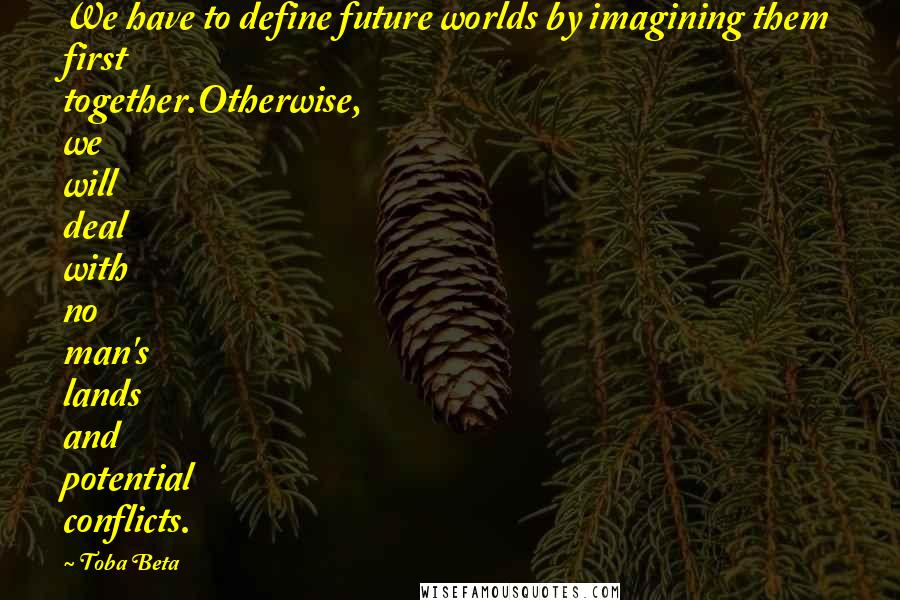 Toba Beta Quotes: We have to define future worlds by imagining them first together.Otherwise, we will deal with no man's lands and potential conflicts.