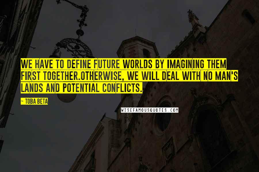 Toba Beta Quotes: We have to define future worlds by imagining them first together.Otherwise, we will deal with no man's lands and potential conflicts.