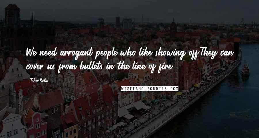 Toba Beta Quotes: We need arrogant people who like showing off.They can cover us from bullets in the line of fire.