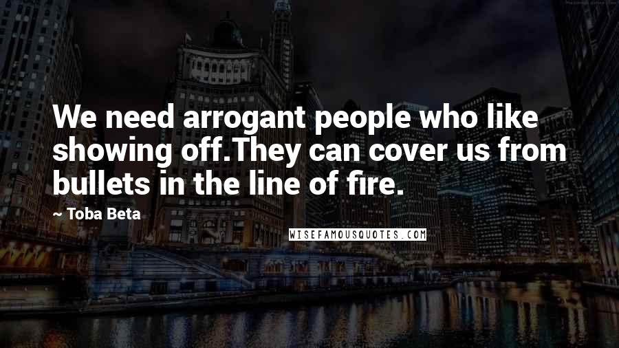 Toba Beta Quotes: We need arrogant people who like showing off.They can cover us from bullets in the line of fire.