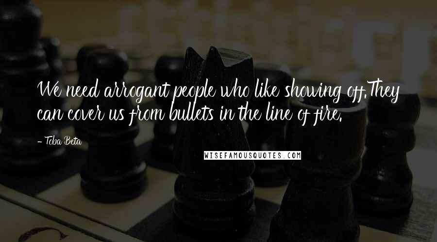 Toba Beta Quotes: We need arrogant people who like showing off.They can cover us from bullets in the line of fire.