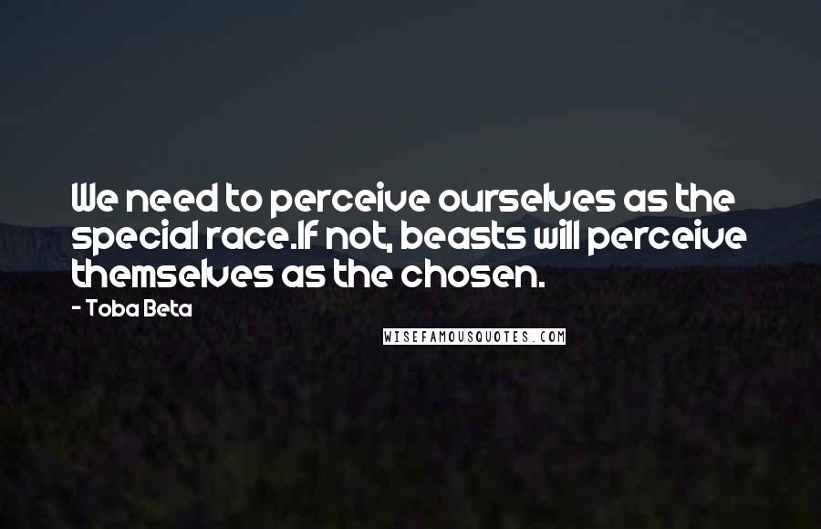 Toba Beta Quotes: We need to perceive ourselves as the special race.If not, beasts will perceive themselves as the chosen.