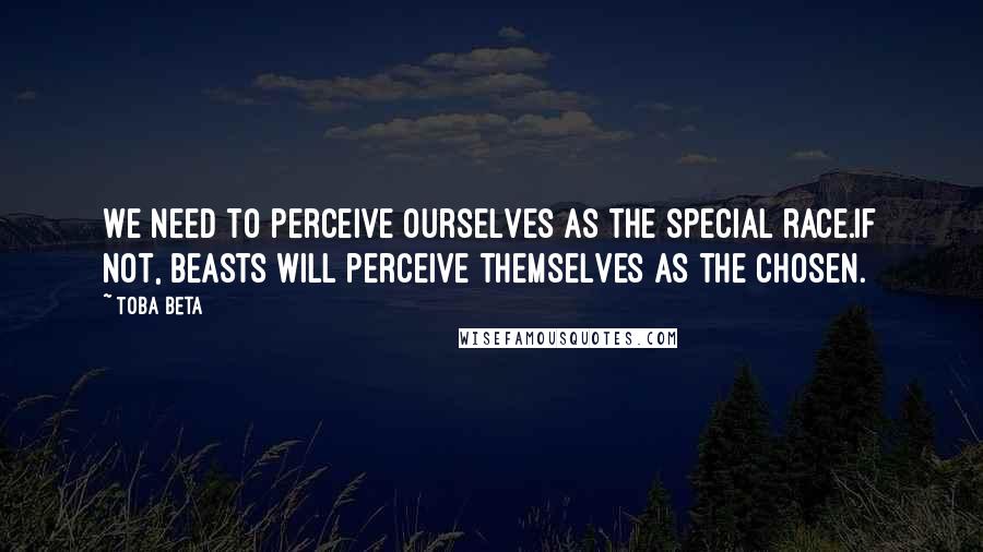 Toba Beta Quotes: We need to perceive ourselves as the special race.If not, beasts will perceive themselves as the chosen.