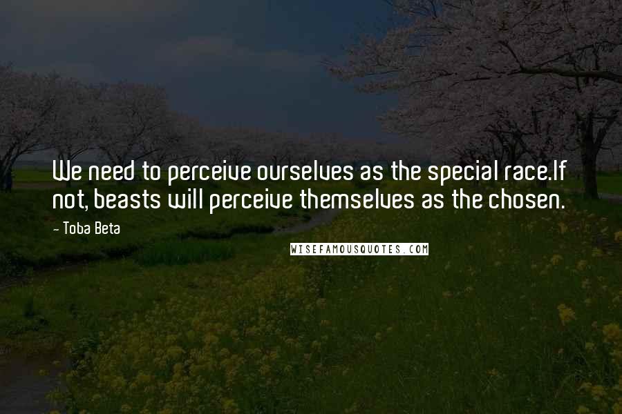 Toba Beta Quotes: We need to perceive ourselves as the special race.If not, beasts will perceive themselves as the chosen.