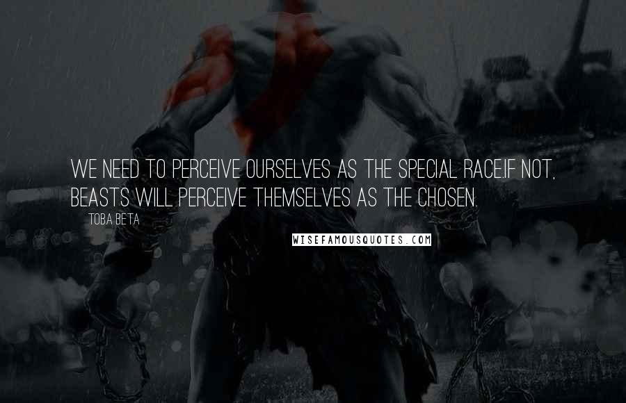 Toba Beta Quotes: We need to perceive ourselves as the special race.If not, beasts will perceive themselves as the chosen.