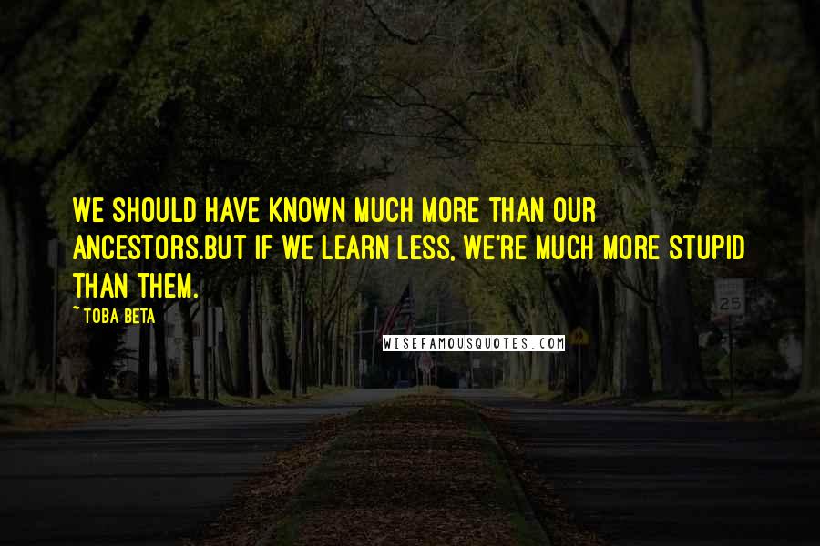Toba Beta Quotes: We should have known much more than our ancestors.But if we learn less, we're much more stupid than them.
