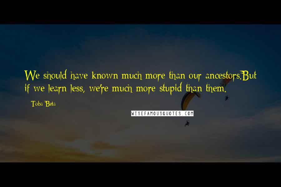 Toba Beta Quotes: We should have known much more than our ancestors.But if we learn less, we're much more stupid than them.