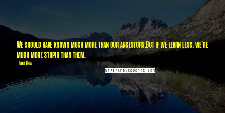 Toba Beta Quotes: We should have known much more than our ancestors.But if we learn less, we're much more stupid than them.