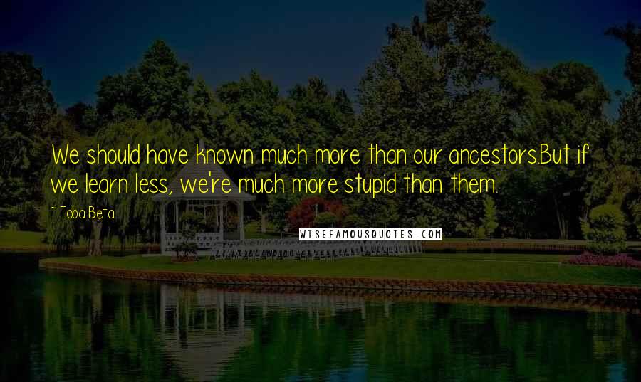 Toba Beta Quotes: We should have known much more than our ancestors.But if we learn less, we're much more stupid than them.