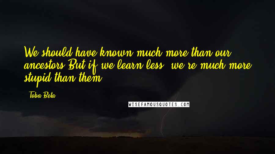 Toba Beta Quotes: We should have known much more than our ancestors.But if we learn less, we're much more stupid than them.