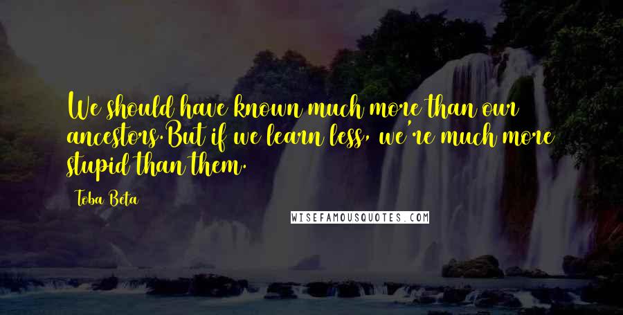Toba Beta Quotes: We should have known much more than our ancestors.But if we learn less, we're much more stupid than them.