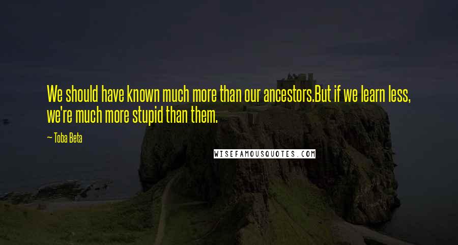 Toba Beta Quotes: We should have known much more than our ancestors.But if we learn less, we're much more stupid than them.