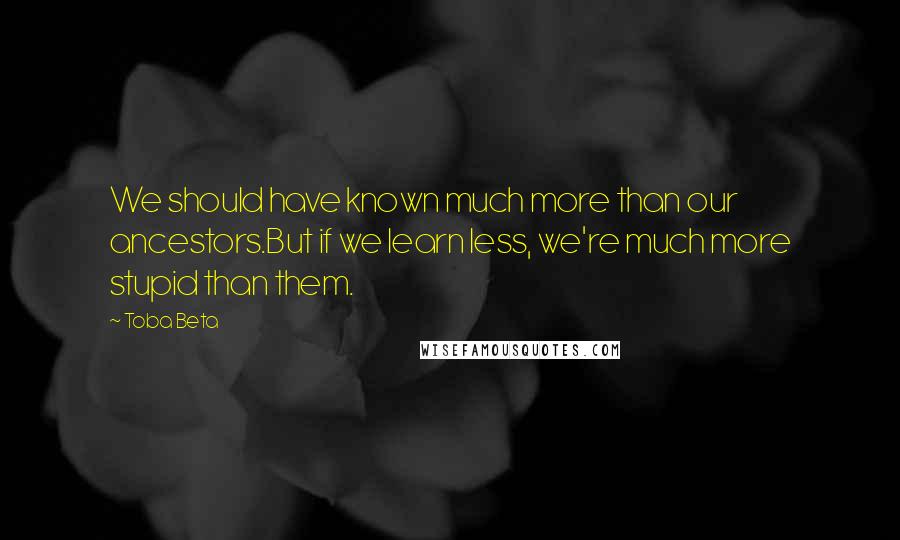 Toba Beta Quotes: We should have known much more than our ancestors.But if we learn less, we're much more stupid than them.