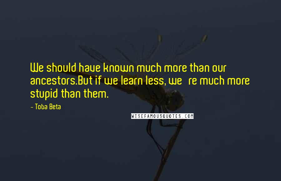 Toba Beta Quotes: We should have known much more than our ancestors.But if we learn less, we're much more stupid than them.