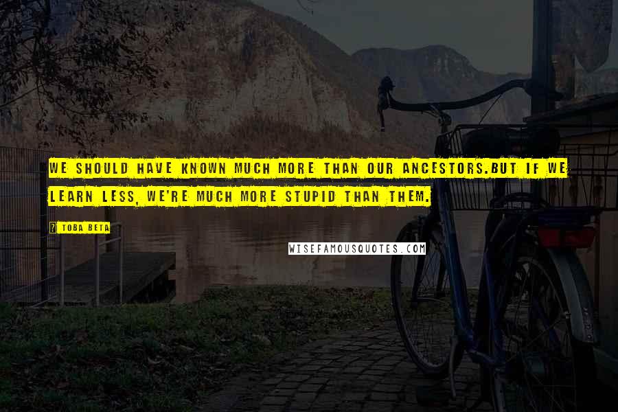 Toba Beta Quotes: We should have known much more than our ancestors.But if we learn less, we're much more stupid than them.