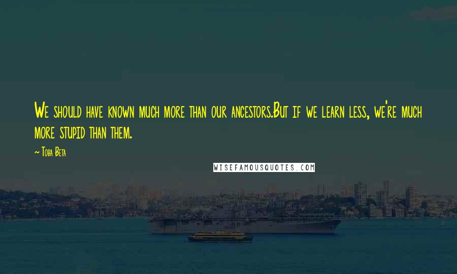 Toba Beta Quotes: We should have known much more than our ancestors.But if we learn less, we're much more stupid than them.