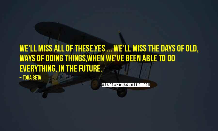 Toba Beta Quotes: We'll miss all of these.Yes ... we'll miss the days of old, ways of doing things,when we've been able to do everything, in the future.