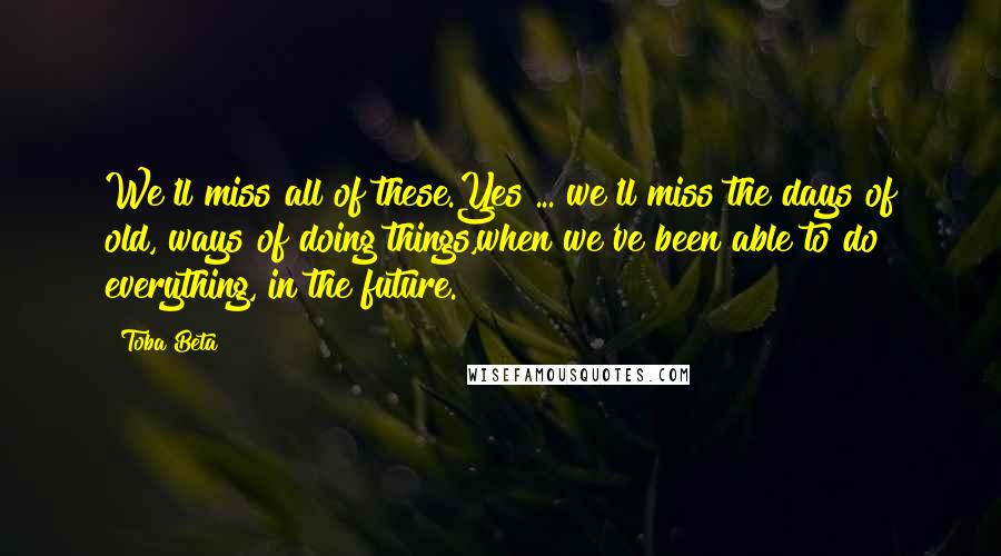 Toba Beta Quotes: We'll miss all of these.Yes ... we'll miss the days of old, ways of doing things,when we've been able to do everything, in the future.