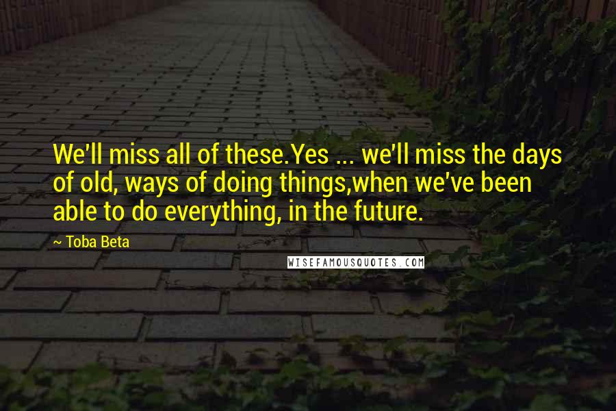 Toba Beta Quotes: We'll miss all of these.Yes ... we'll miss the days of old, ways of doing things,when we've been able to do everything, in the future.