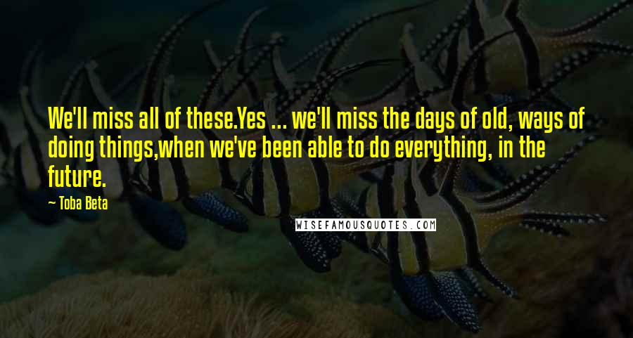 Toba Beta Quotes: We'll miss all of these.Yes ... we'll miss the days of old, ways of doing things,when we've been able to do everything, in the future.