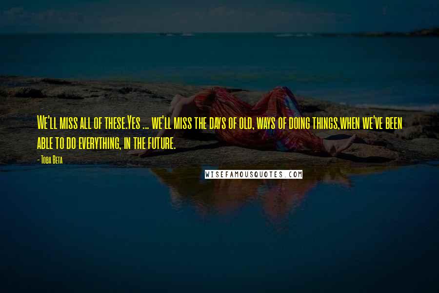 Toba Beta Quotes: We'll miss all of these.Yes ... we'll miss the days of old, ways of doing things,when we've been able to do everything, in the future.
