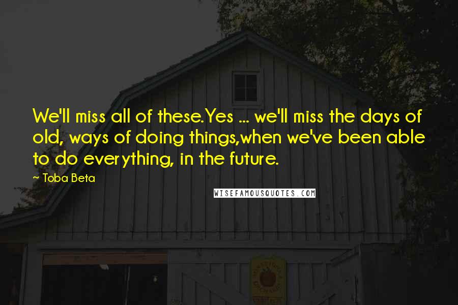 Toba Beta Quotes: We'll miss all of these.Yes ... we'll miss the days of old, ways of doing things,when we've been able to do everything, in the future.