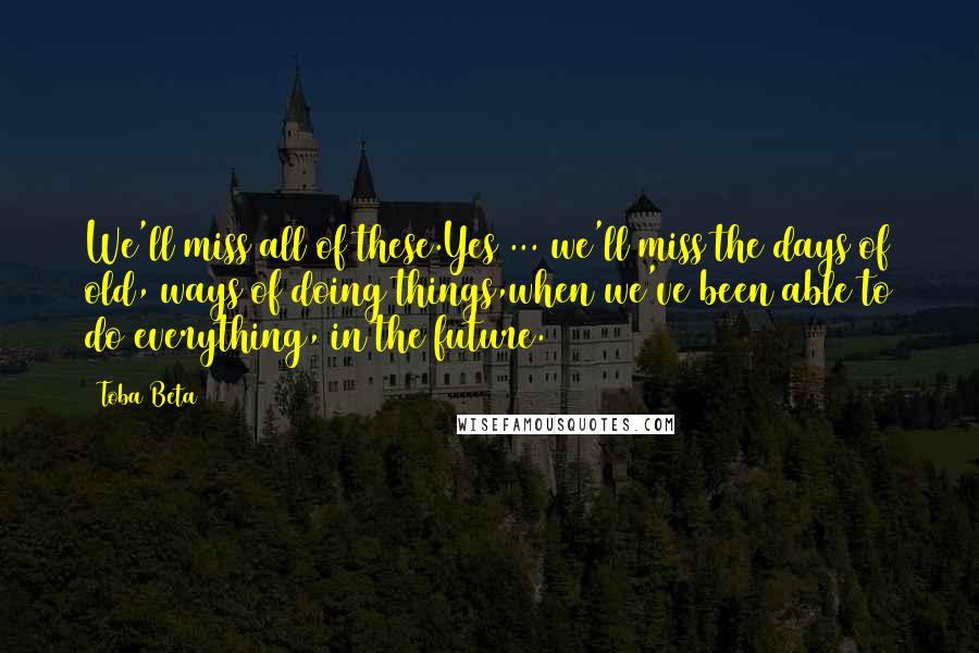 Toba Beta Quotes: We'll miss all of these.Yes ... we'll miss the days of old, ways of doing things,when we've been able to do everything, in the future.